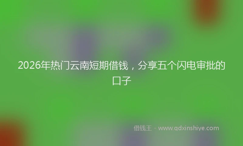 2026年热门云南短期借钱，分享五个闪电审批的口子