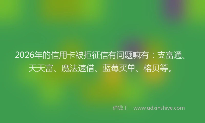 2026年的信用卡被拒征信有问题嘛有：支富通、天天富、魔法速借、蓝莓买单、榕贝等。