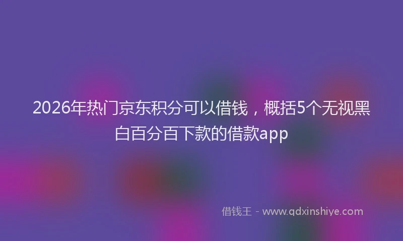 2026年热门京东积分可以借钱，概括5个无视黑白百分百下款的借款app