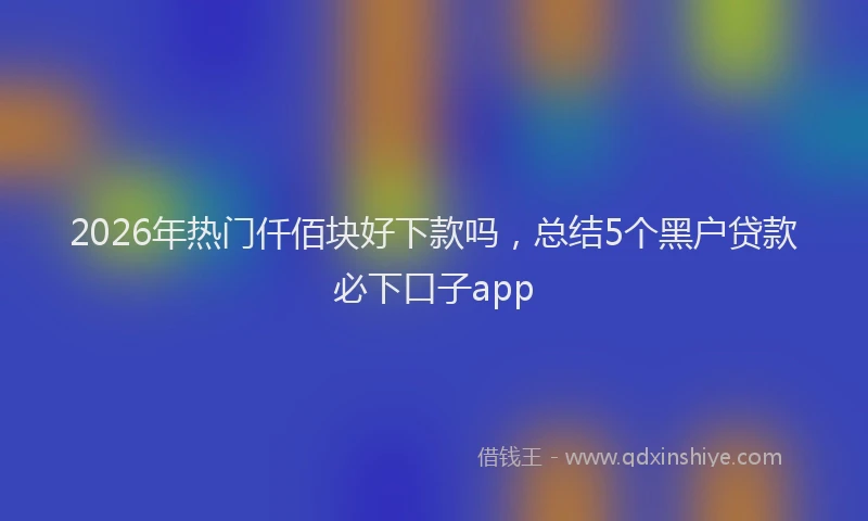 2026年热门仟佰块好下款吗，总结5个黑户贷款必下口子app