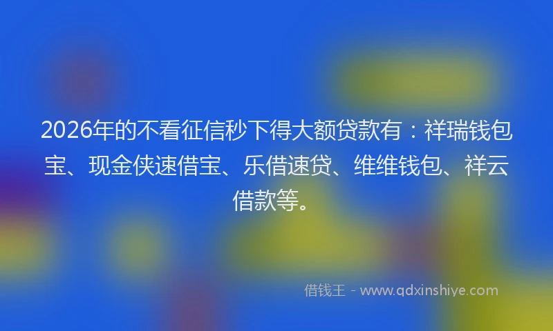 2026年的不看征信秒下得大额贷款有：祥瑞钱包宝、现金侠速借宝、乐借速贷、维维钱包、祥云借款等。