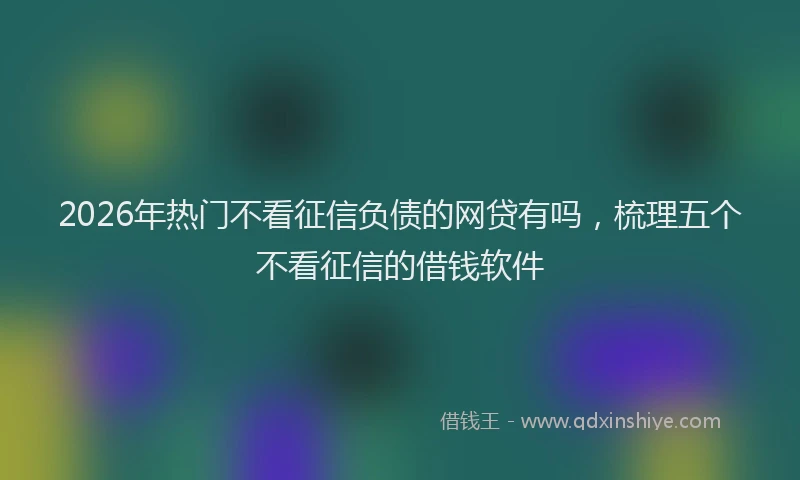 2026年热门不看征信负债的网贷有吗，梳理五个不看征信的借钱软件