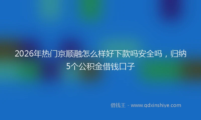 2026年热门京顺融怎么样好下款吗安全吗，归纳5个公积金借钱口子