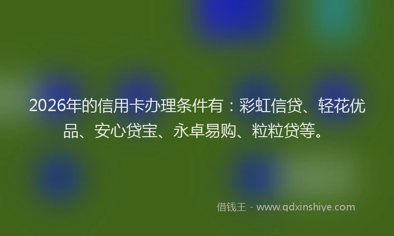 2026年的信用卡办理条件有：彩虹信贷、轻花优品、安心贷宝、永卓易购、粒粒贷等。