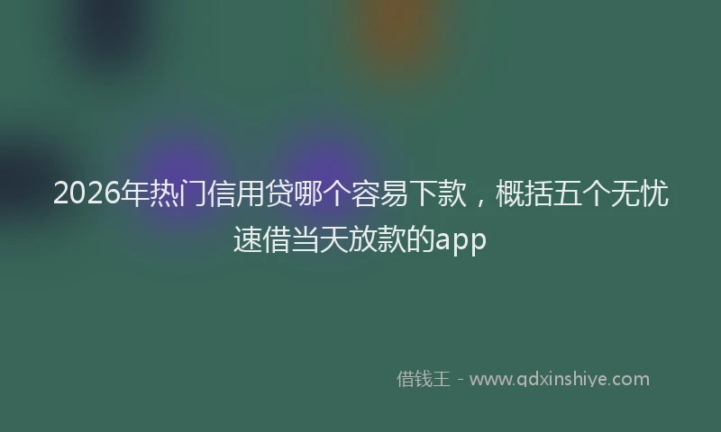 2026年热门信用贷哪个容易下款，概括五个无忧速借当天放款的app