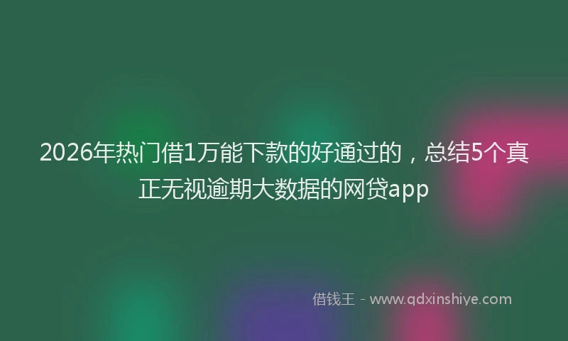 2026年热门借1万能下款的好通过的，总结5个真正无视逾期大数据的网贷app