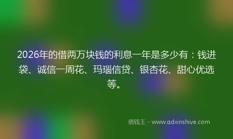 2026年的借两万块钱的利息一年是多少有：钱进袋、诚信一周花、玛瑙信贷、银杏花、甜心优选等。