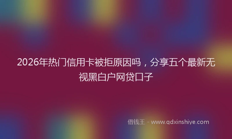 2026年热门信用卡被拒原因吗，分享五个最新无视黑白户网贷口子