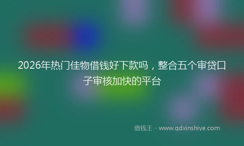 2026年热门佳物借钱好下款吗，整合五个审贷口子审核加快的平台