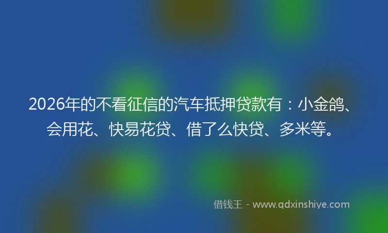 2026年的不看征信的汽车抵押贷款有：小金鸽、会用花、快易花贷、借了么快贷、多米等。