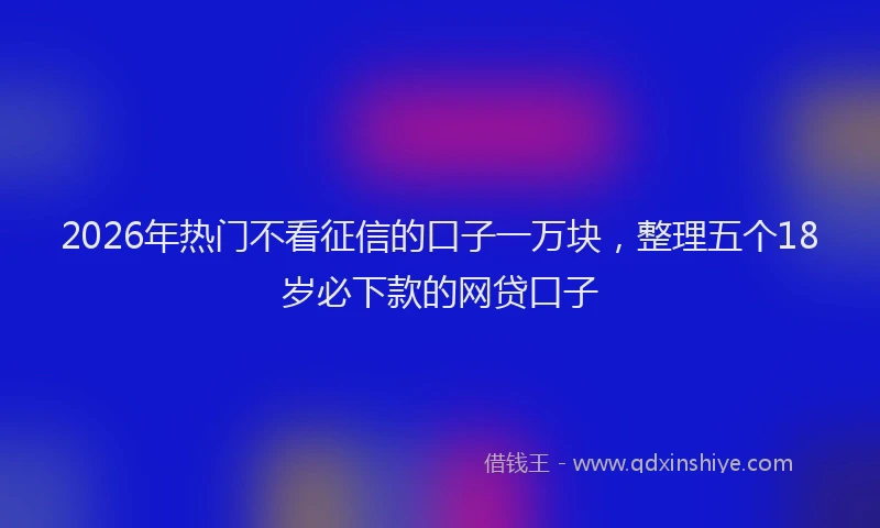 2026年热门不看征信的口子一万块，整理五个18岁必下款的网贷口子