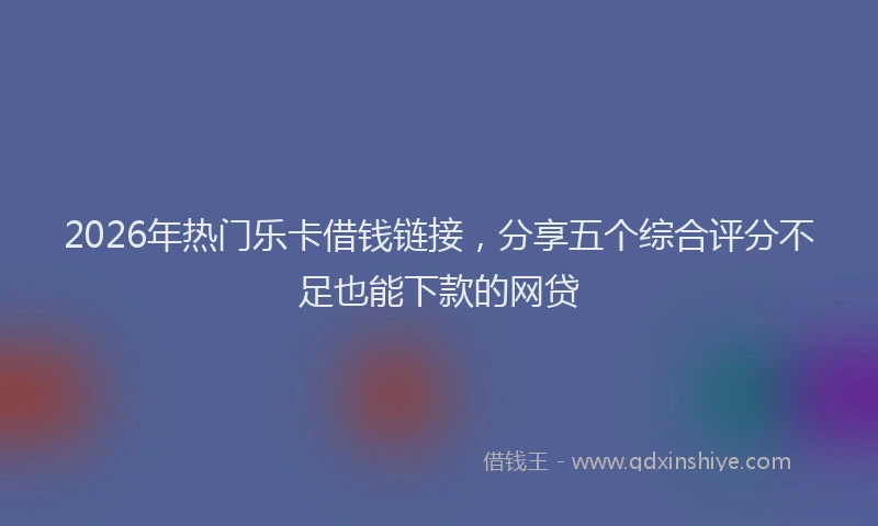 2026年热门乐卡借钱链接，分享五个综合评分不足也能下款的网贷
