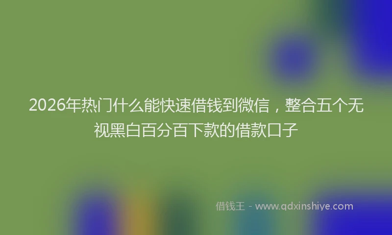 2026年热门什么能快速借钱到微信，整合五个无视黑白百分百下款的借款口子