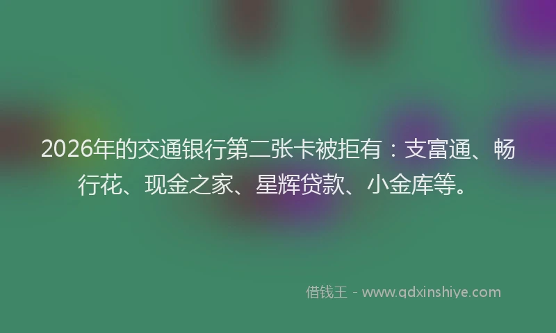 2026年的交通银行第二张卡被拒有：支富通、畅行花、现金之家、星辉贷款、小金库等。