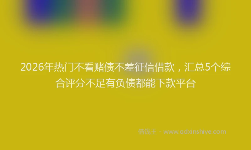 2026年热门不看赌债不差征信借款，汇总5个综合评分不足有负债都能下款平台