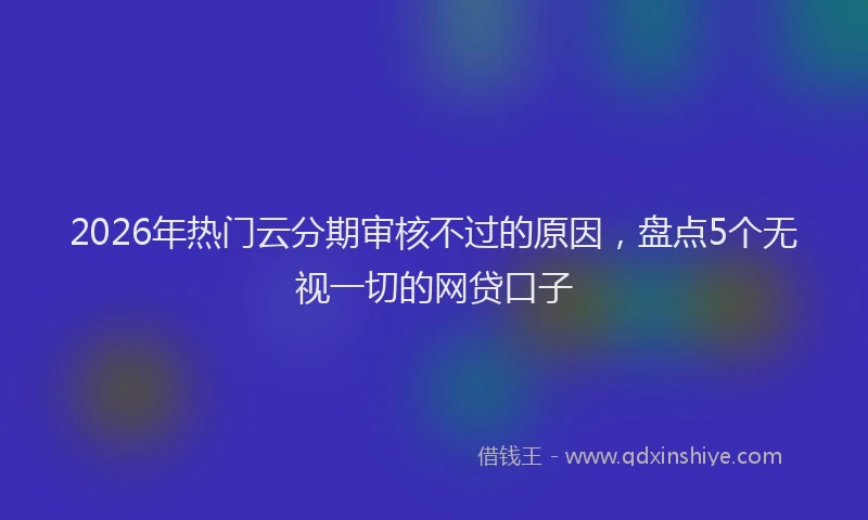 2026年热门云分期审核不过的原因，盘点5个无视一切的网贷口子