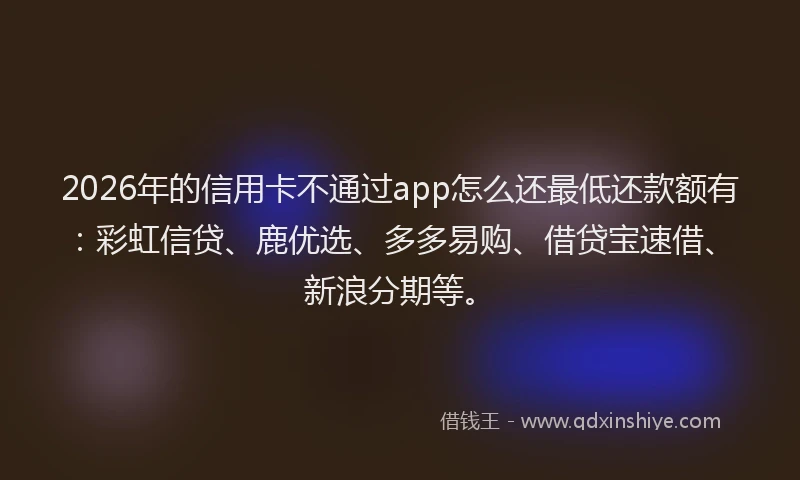 2026年的信用卡不通过app怎么还最低还款额有：彩虹信贷、鹿优选、多多易购、借贷宝速借、新浪分期等。