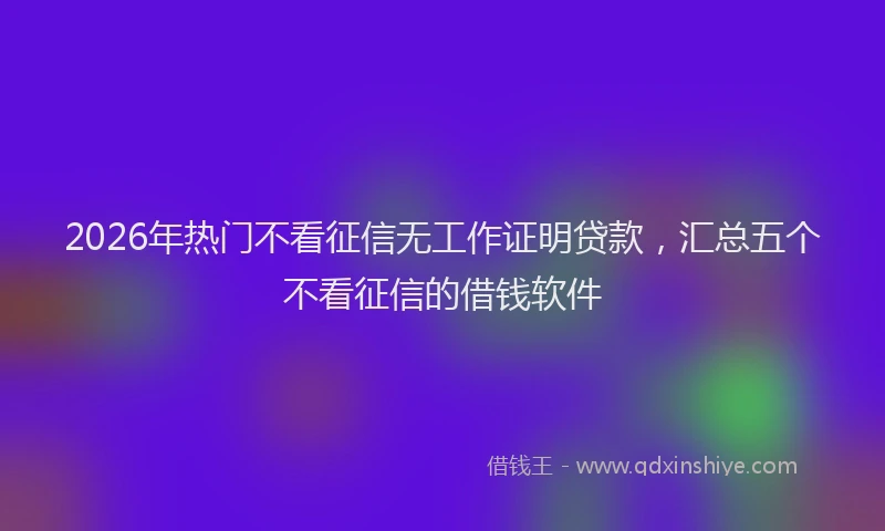 2026年热门不看征信无工作证明贷款，汇总五个不看征信的借钱软件