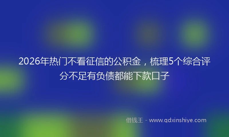 2026年热门不看征信的公积金，梳理5个综合评分不足有负债都能下款口子