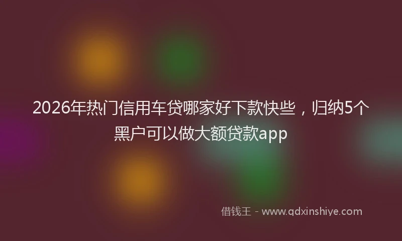 2026年热门信用车贷哪家好下款快些，归纳5个黑户可以做大额贷款app