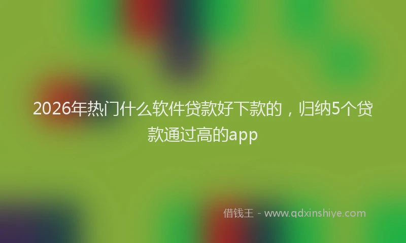2026年热门什么软件贷款好下款的，归纳5个贷款通过高的app