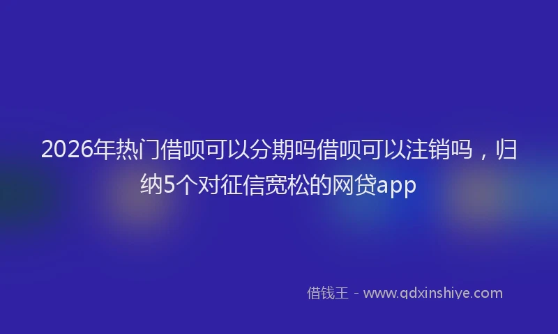 2026年热门借呗可以分期吗借呗可以注销吗，归纳5个对征信宽松的网贷app