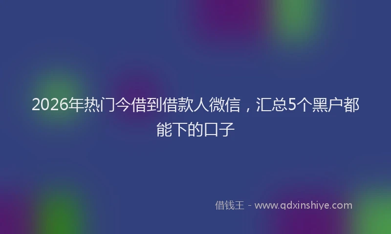 2026年热门今借到借款人微信，汇总5个黑户都能下的口子