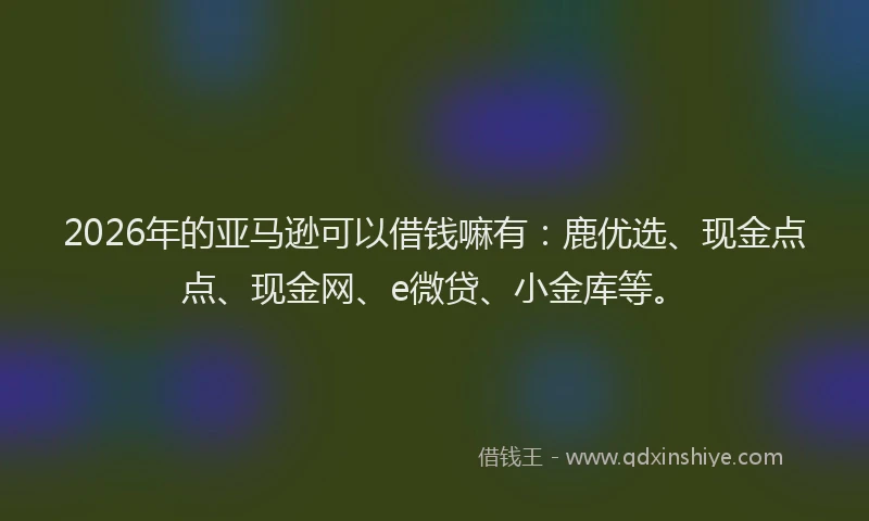 2026年的亚马逊可以借钱嘛有：鹿优选、现金点点、现金网、e微贷、小金库等。