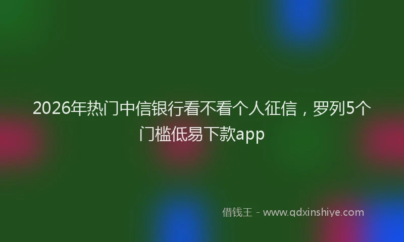 2026年热门中信银行看不看个人征信，罗列5个门槛低易下款app