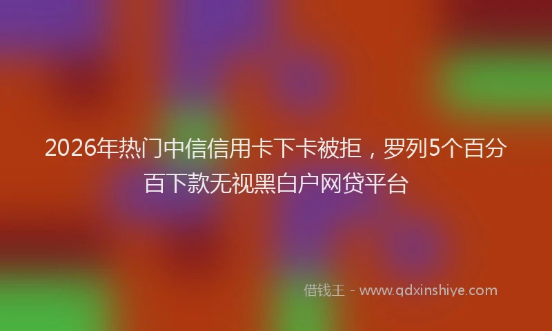 2026年热门中信信用卡下卡被拒，罗列5个百分百下款无视黑白户网贷平台