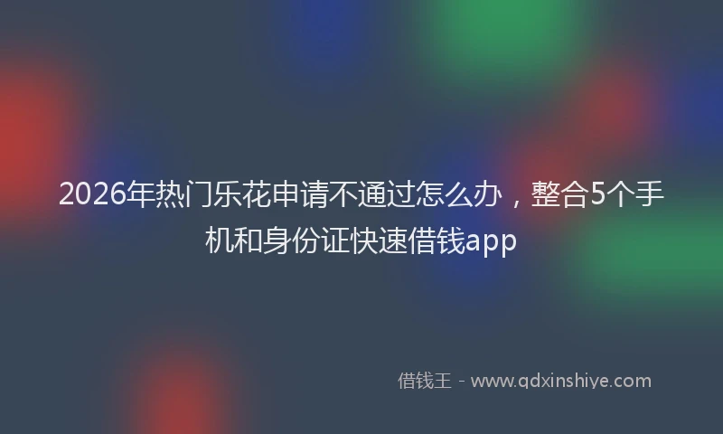 2026年热门乐花申请不通过怎么办，整合5个手机和身份证快速借钱app