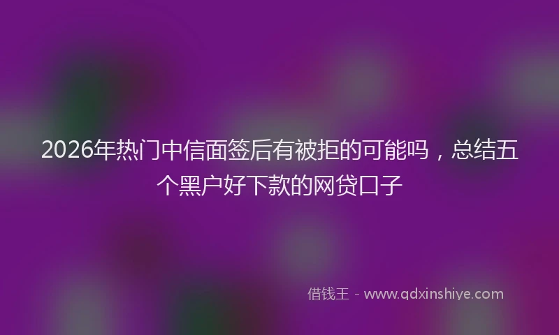 2026年热门中信面签后有被拒的可能吗，总结五个黑户好下款的网贷口子