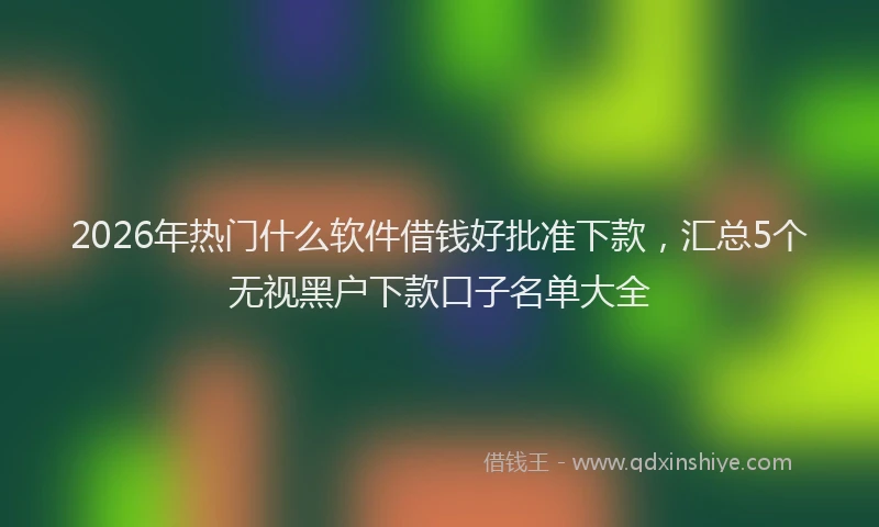2026年热门什么软件借钱好批准下款，汇总5个无视黑户下款口子名单大全