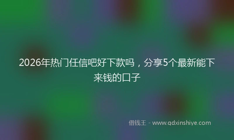 2026年热门任信吧好下款吗，分享5个最新能下来钱的口子