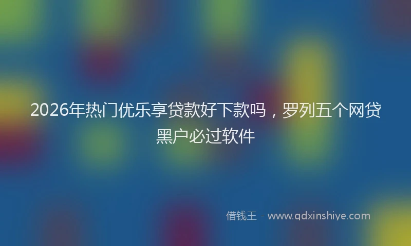 2026年热门优乐享贷款好下款吗，罗列五个网贷黑户必过软件
