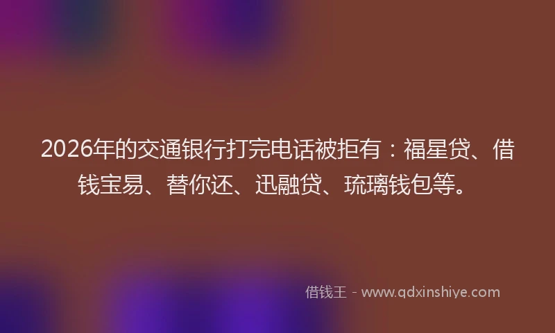 2026年的交通银行打完电话被拒有：福星贷、借钱宝易、替你还、迅融贷、琉璃钱包等。