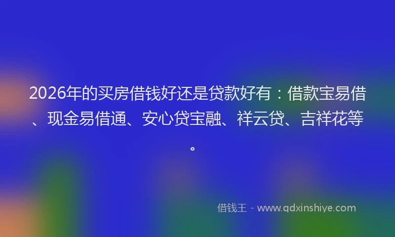 2026年的买房借钱好还是贷款好有：借款宝易借、现金易借通、安心贷宝融、祥云贷、吉祥花等。