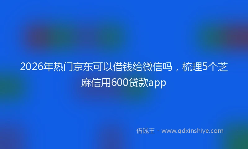 2026年热门京东可以借钱给微信吗，梳理5个芝麻信用600贷款app
