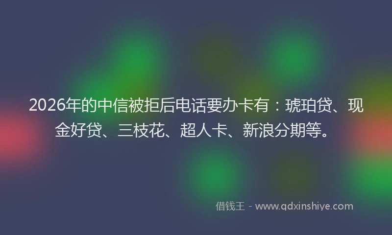 2026年的中信被拒后电话要办卡有：琥珀贷、现金好贷、三枝花、超人卡、新浪分期等。