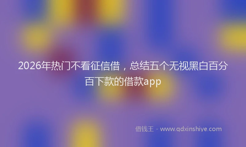 2026年热门不看征信借，总结五个无视黑白百分百下款的借款app