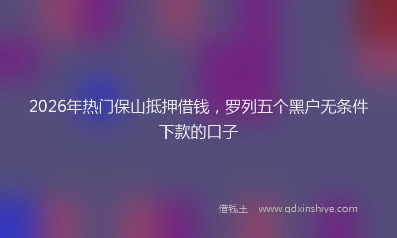 2026年热门保山抵押借钱，罗列五个黑户无条件下款的口子