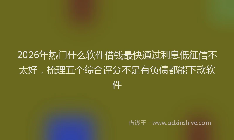 2026年热门什么软件借钱最快通过利息低征信不太好，梳理五个综合评分不足有负债都能下款软件