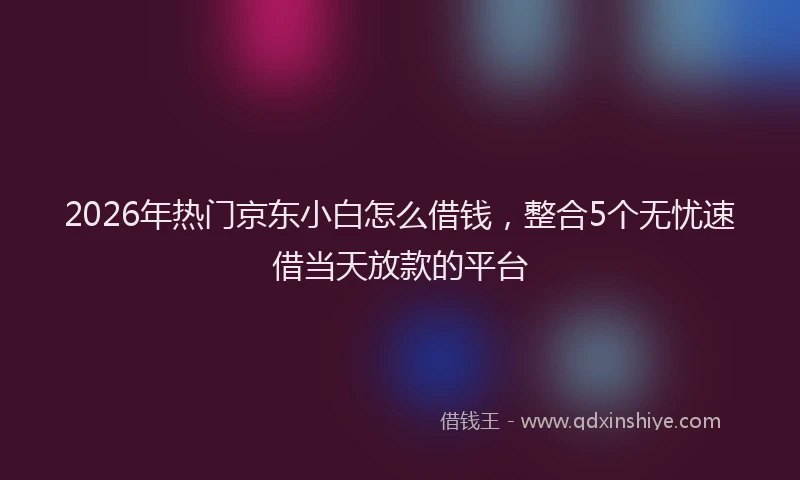 2026年热门京东小白怎么借钱，整合5个无忧速借当天放款的平台