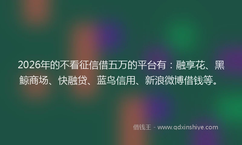 2026年的不看征信借五万的平台有：融享花、黑鲸商场、快融贷、蓝鸟信用、新浪微博借钱等。