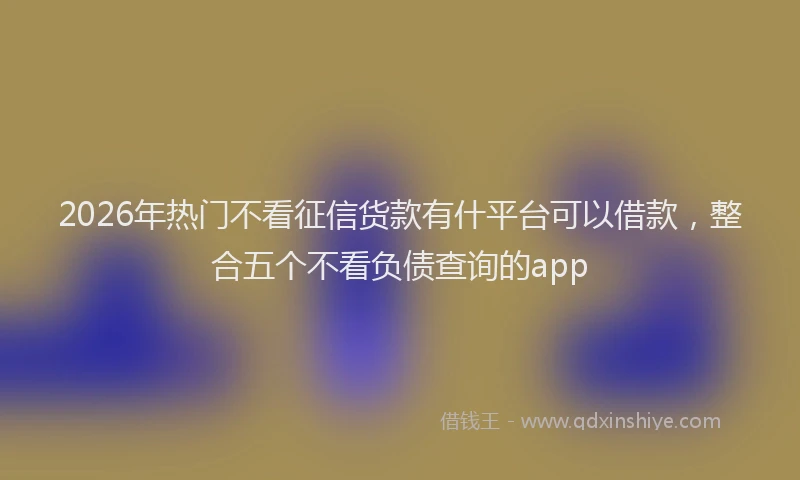 2026年热门不看征信货款有什平台可以借款，整合五个不看负债查询的app