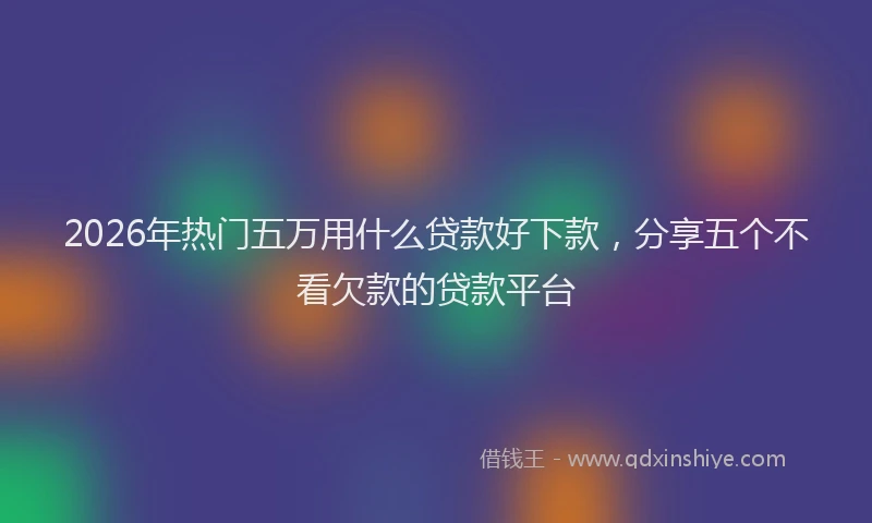 2026年热门五万用什么贷款好下款，分享五个不看欠款的贷款平台