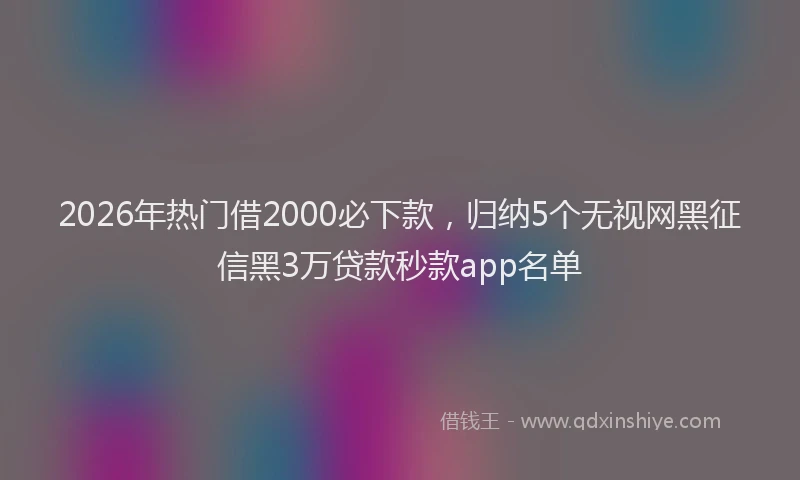 2026年热门借2000必下款，归纳5个无视网黑征信黑3万贷款秒款app名单
