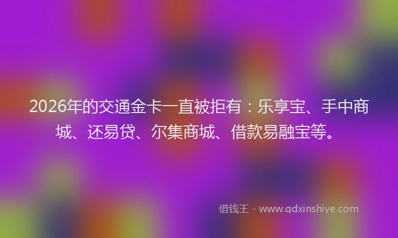2026年的交通金卡一直被拒有：乐享宝、手中商城、还易贷、尔集商城、借款易融宝等。