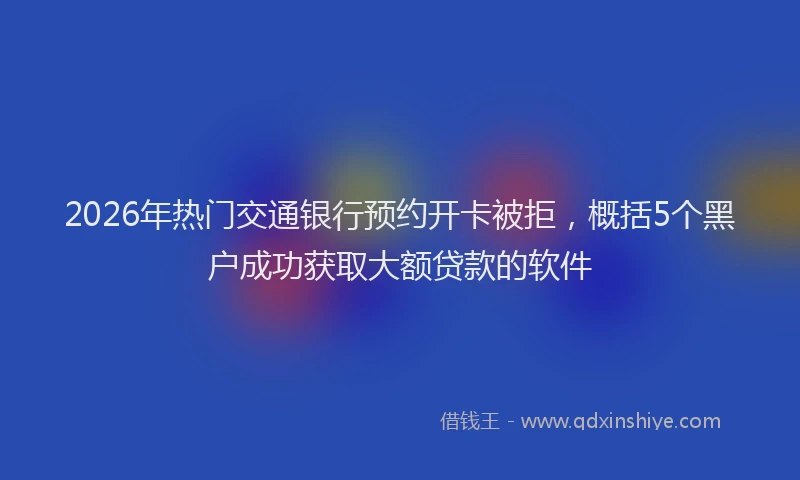 2026年热门交通银行预约开卡被拒，概括5个黑户成功获取大额贷款的软件
