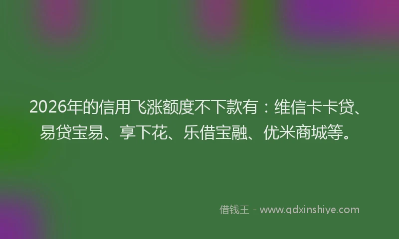 2026年的信用飞涨额度不下款有：维信卡卡贷、易贷宝易、享下花、乐借宝融、优米商城等。